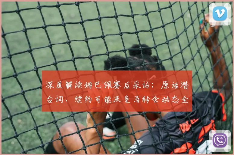 深度解读姆巴佩赛后采访：原话潜台词、续约可能及皇马转会动态全解析