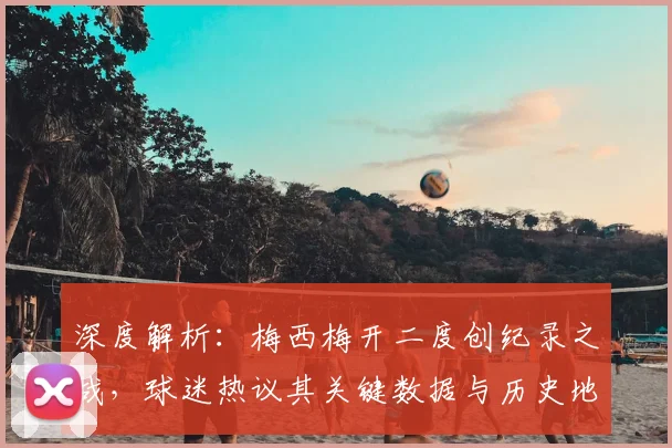 深度解析：梅西梅开二度创纪录之战，球迷热议其关键数据与历史地位