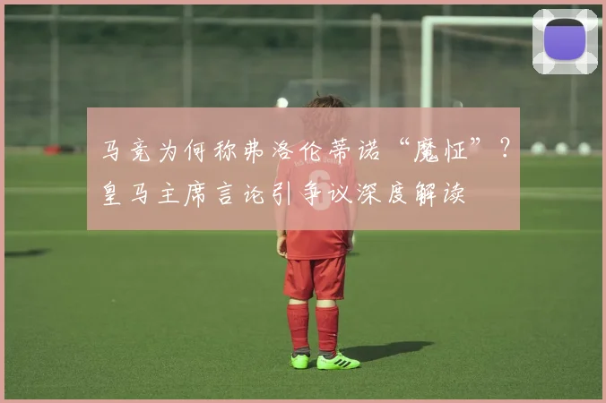 马竞为何称弗洛伦蒂诺“魔怔”？皇马主席言论引争议深度解读