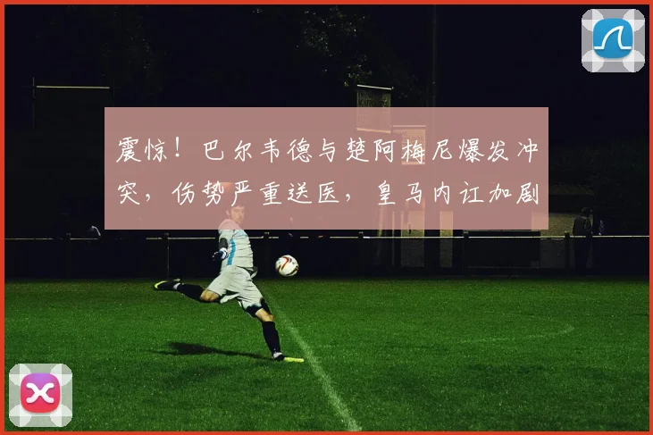 震惊！巴尔韦德与楚阿梅尼爆发冲突，伤势严重送医，皇马内讧加剧