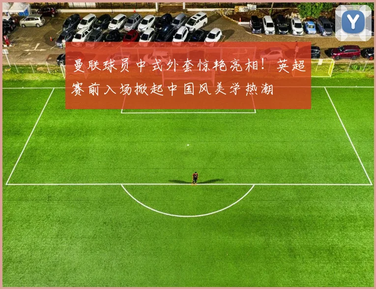 曼联球员中式外套惊艳亮相！英超赛前入场掀起中国风美学热潮