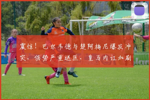 震惊！巴尔韦德与楚阿梅尼爆发冲突，伤势严重送医，皇马内讧加剧